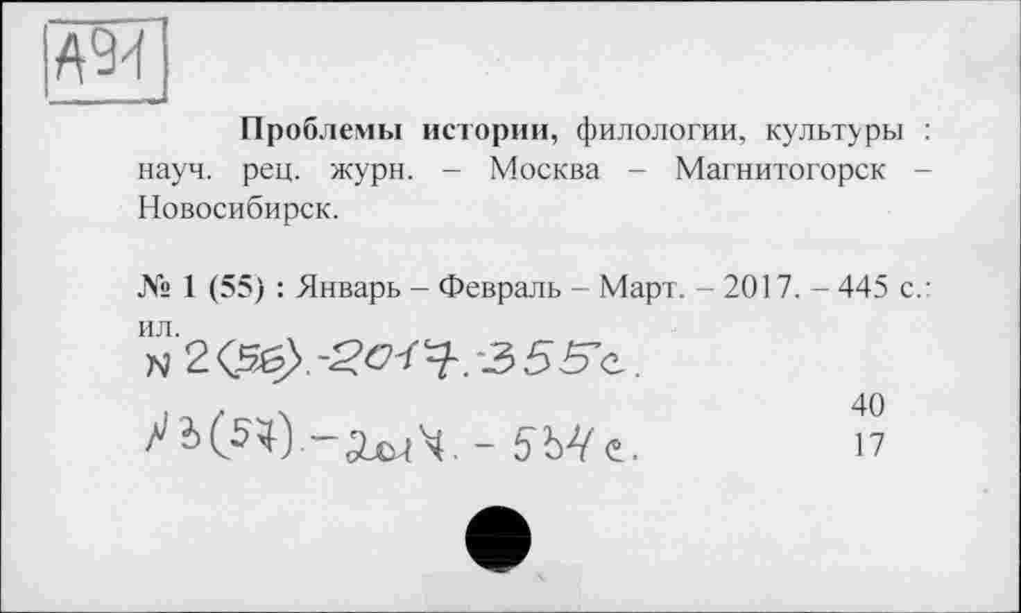 ﻿А94
Проблемы истории, филологии, культуры : науч. рец. жури. - Москва - Магнитогорск -Новосибирск.
№ 1 (55) : Январь - Февраль - Март. - 2017. - 445 с.:
'м2<5б>.-5><7Г^.-355'е.
. .	.	40
-2x^4. -	17